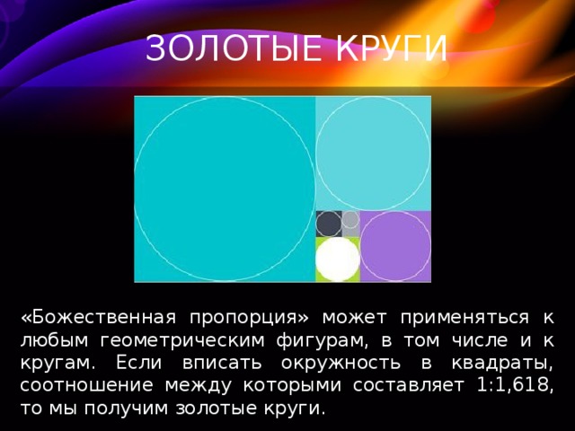 ЗОЛОТЫЕ КРУГИ «Божественная пропорция» может применяться к любым геометрическим фигурам, в том числе и к кругам. Если вписать окружность в квадраты, соотношение между которыми составляет 1:1,618, то мы получим золотые круги. 