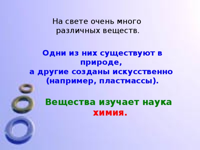 На свете очень много  различных веществ. Одни из них существуют в природе, а другие созданы искусственно (например, пластмассы). Вещества изучает наука  химия. 