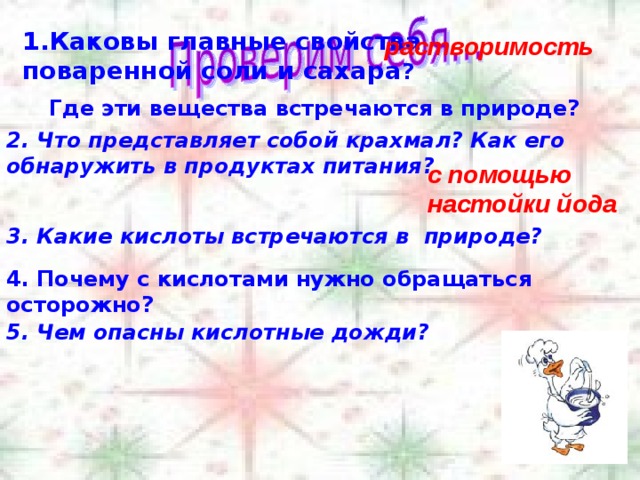Каковы главные свойства поваренной соли и сахара ? растворимость Где эти вещества встречаются в природе? 2. Что представляет собой крахмал? Как его обнаружить в продуктах питания? с помощью настойки йода 3. Какие кислоты встречаются в природе? 4. Почему с кислотами нужно обращаться осторожно? 5. Чем опасны кислотные дожди? 