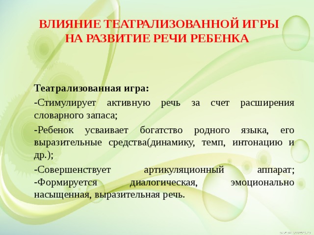   Влияние театрализованной игры на развитие речи ребенка Театрализованная игра: -Стимулирует активную речь за счет расширения словарного запаса; -Ребенок усваивает богатство родного языка, его выразительные средства(динамику, темп, интонацию и др.); -Совершенствует артикуляционный аппарат; -Формируется диалогическая, эмоционально насыщенная, выразительная речь. 