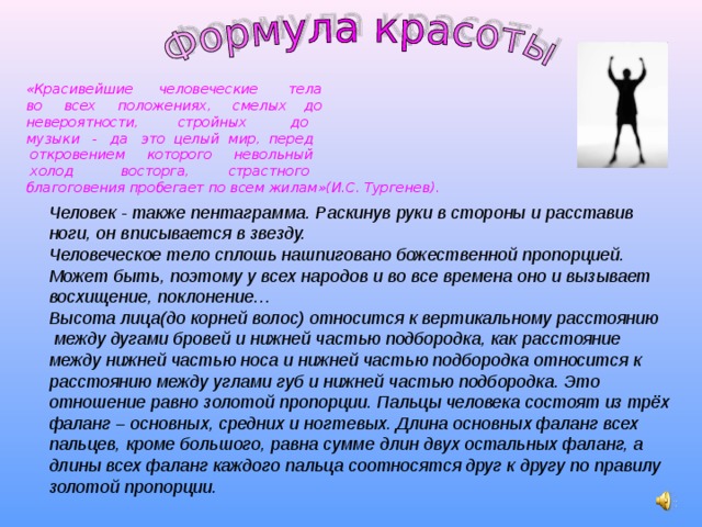 «Красивейшие человеческие тела во всех положениях, смелых до невероятности, стройных до музыки - да это целый мир, перед  откровением которого невольный  холод восторга, страстного благоговения пробегает по всем жилам»(И.С. Тургенев). Человек - также пентаграмма. Раскинув руки в стороны и расставив ноги, он вписывается в звезду. Человеческое тело сплошь нашпиговано божественной пропорцией. Может быть, поэтому у всех народов и во все времена оно и вызывает восхищение, поклонение… Высота лица(до корней волос) относится к вертикальному расстоянию  между дугами бровей и нижней частью подбородка, как расстояние между нижней частью носа и нижней частью подбородка относится к расстоянию между углами губ и нижней частью подбородка. Это отношение равно золотой пропорции. Пальцы человека состоят из трёх фаланг – основных, средних и ногтевых. Длина основных фаланг всех пальцев, кроме большого, равна сумме длин двух остальных фаланг, а длины всех фаланг каждого пальца соотносятся друг к другу по правилу золотой пропорции. 