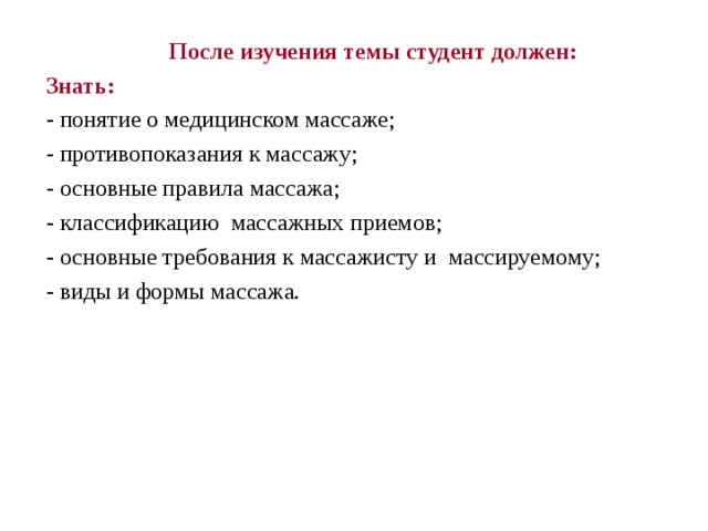  После изучения темы студент должен: Знать: - понятие о медицинском массаже; - противопоказания к массажу; - основные правила массажа; - классификацию массажных приемов; - основные требования к массажисту и массируемому; - виды и формы массажа. 