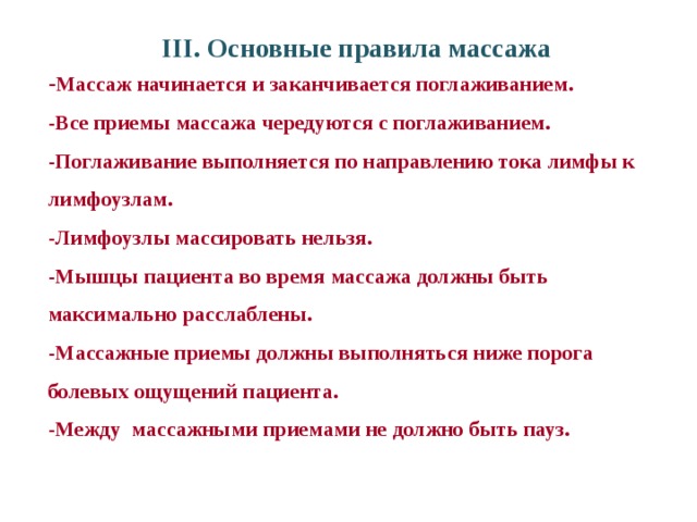 III. Основные правила массажа - Массаж начинается и заканчивается поглаживанием. -Все приемы массажа чередуются с поглаживанием. -Поглаживание выполняется по направлению тока лимфы к лимфоузлам. -Лимфоузлы массировать нельзя. -Мышцы пациента во время массажа должны быть максимально расслаблены. -Массажные приемы должны выполняться ниже порога болевых ощущений пациента. -Между массажными приемами не должно быть пауз. 