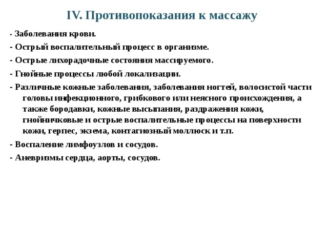 IV. Противопоказания к массажу - Заболевания крови. - Острый воспалительный процесс в организме. - Острые лихорадочные состояния массируемого. - Гнойные процессы любой локализации. - Различные кожные заболевания, заболевания ногтей, волосистой части головы инфекционного, грибкового или неясного происхождения, а также бородавки, кожные высыпания, раздражения кожи, гнойничковые и острые воспалительные процессы на поверхности кожи, герпес, экзема, контагиозный моллюск и т.п. - Воспаление лимфоузлов и сосудов. - Аневризмы сердца, аорты, сосудов. 