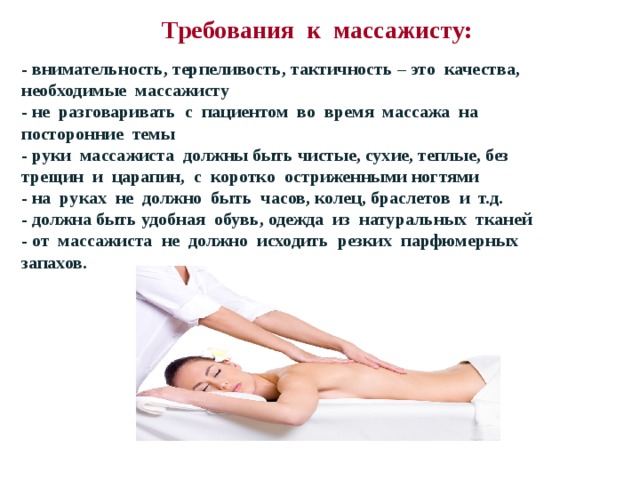 Требования к массажисту:   - внимательность, терпеливость, тактичность – это качества, необходимые массажисту - не разговаривать с пациентом во время массажа на посторонние темы - руки массажиста должны быть чистые, сухие, теплые, без трещин и царапин, с коротко остриженными ногтями - на руках не должно быть часов, колец, браслетов и т.д. - должна быть удобная обувь, одежда из натуральных тканей - от массажиста не должно исходить резких парфюмерных запахов. - внимательность, терпеливость, тактичность – это качества, необходимые массажисту - не разговаривать с пациентом во время массажа на посторонние темы - руки массажиста должны быть чистые, сухие, теплые, без трещин и царапин, с коротко остриженными ногтями - на руках не должно быть часов, колец, браслетов и т.д. - должна быть удобная обувь, одежда из натуральных тканей - от массажиста не должно исходить резких парфюмерных запахов.  