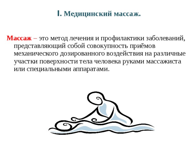 I . Медицинский массаж. Массаж – это метод лечения и профилактики заболеваний, представляющий собой совокупность приёмов механического дозированного воздействия на различные участки поверхности тела человека руками массажиста или специальными аппаратами. 