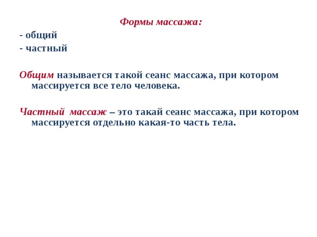 Формы массажа: - общий - частный  Общим называется такой сеанс массажа, при котором массируется все тело человека.  Частный массаж  – это такай сеанс массажа, при котором массируется отдельно какая-то часть тела. 