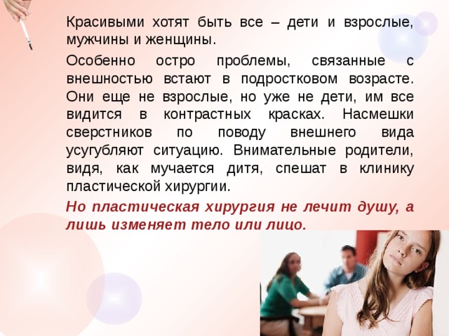 Красивыми хотят быть все – дети и взрослые, мужчины и женщины. Особенно остро проблемы, связанные с внешностью встают в подростковом возрасте. Они еще не взрослые, но уже не дети, им все видится в контрастных красках. Насмешки сверстников по поводу внешнего вида усугубляют ситуацию. Внимательные родители, видя, как мучается дитя, спешат в клинику пластической хирургии. Но пластическая хирургия не лечит душу, а лишь изменяет тело или лицо. 