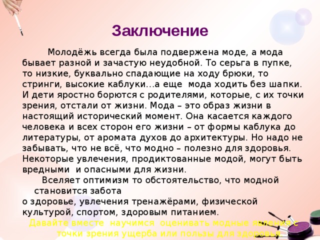 Заключение  Молодёжь всегда была подвержена моде, а мода бывает разной и зачастую неудобной. То серьга в пупке, то низкие, буквально спадающие на ходу брюки, то стринги, высокие каблуки…а еще мода ходить без шапки. И дети яростно борются с родителями, которые, с их точки зрения, отстали от жизни. Мода – это образ жизни в настоящий исторический момент. Она касается каждого человека и всех сторон его жизни – от формы каблука до литературы, от аромата духов до архитектуры. Но надо не забывать, что не всё, что модно – полезно для здоровья. Некоторые увлечения, продиктованные модой, могут быть вредными и опасными для жизни.  Вселяет оптимизм то обстоятельство, что модной становится забота о здоровье, увлечения тренажёрами, физической культурой, спортом, здоровым питанием. Давайте вместе научимся оценивать модные явления с точки зрения ущерба или пользы для здоровья. 