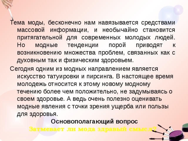 Тема моды, бесконечно нам навязывается средствами массовой информации, и необычайно становится притягательной для современных молодых людей. Но модные тенденции порой приводят к возникновению множества проблем, связанных как с духовным так и физическим здоровьем. Сегодня одним из модных направлением является искусство татуировки и пирсинга. В настоящее время молодежь относится к этому новому модному течению более чем положительно, не задумываясь о своем здоровье. А ведь очень полезно оценивать модные явления с точки зрения ущерба или пользы для здоровья.   Основополагающий вопрос Затмевает ли мода здравый смысл? 