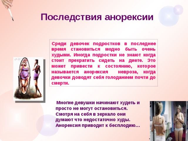 Последствия анорексии Среди девочек подростков в последнее время становиться модно быть очень худыми. Иногда подростки не знают когда стоит прекратить сидеть на диете. Это может привести к состоянию, которое называется анорексия невроза, когда девочки доводят себя голоданием почти до смерти.  Многие девушки начинают худеть и просто не могут остановиться. Смотря на себя в зеркало они думают что недостаточно худы. Анорексия приводит к бесплодию… 