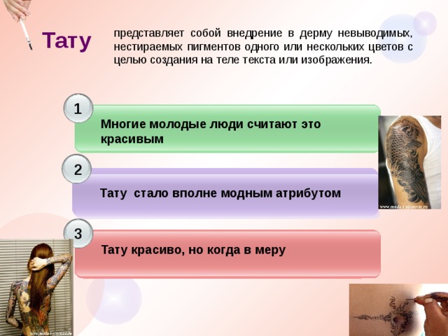 Тату представляет собой внедрение в дерму невыводимых, нестираемых пигментов одного или нескольких цветов с целью создания на теле текста или изображения. 1 Многие молодые люди считают это красивым 2  Тату стало вполне модным атрибутом 3 Тату красиво, но когда в меру 