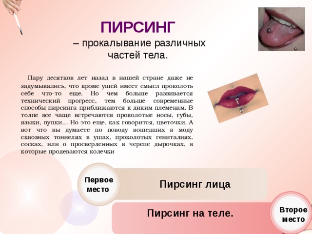 ПИРСИНГ  – прокалывание различных частей тела.    Пару десятков лет назад в нашей стране даже не задумывались, что кроме ушей имеет смысл проколоть себе что-то еще. Но чем больше развивается технический прогресс, тем больше современные способы пирсинга приближаются к диким племенам. В толпе все чаще встречаются проколотые носы, губы, языки, пупки… Но это еще, как говорится, цветочки. А вот что вы думаете по поводу вошедших в моду сквозных тоннелях в ушах, проколотых гениталиях, сосках, или о просверленных в черепе дырочках, в которые продеваются колечки Первое место Пирсинг лица Второе место Пирсинг на теле. 