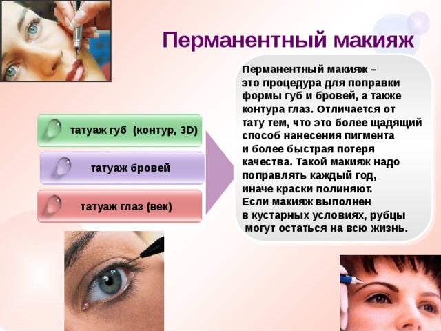 Перманентный макияж Перманентный макияж – это процедура для поправки формы губ и бровей, а также контура глаз. Отличается от тату тем, что это более щадящий способ нанесения пигмента и более быстрая потеря качества. Такой макияж надо поправлять каждый год, иначе краски полиняют. Если макияж выполнен в кустарных условиях, рубцы  могут остаться на всю жизнь.   татуаж губ (контур, 3D) татуаж бровей татуаж глаз (век) 
