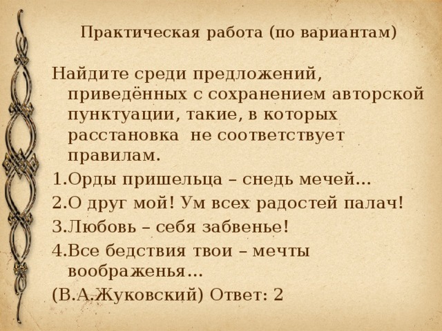 Практическая работа (по вариантам) Найдите среди предложений, приведённых с сохранением авторской пунктуации, такие, в которых расстановка не соответствует правилам. 1.Орды пришельца – снедь мечей… 2.О друг мой! Ум всех радостей палач! 3.Любовь – себя забвенье! 4.Все бедствия твои – мечты воображенья… (В.А.Жуковский) Ответ: 2 