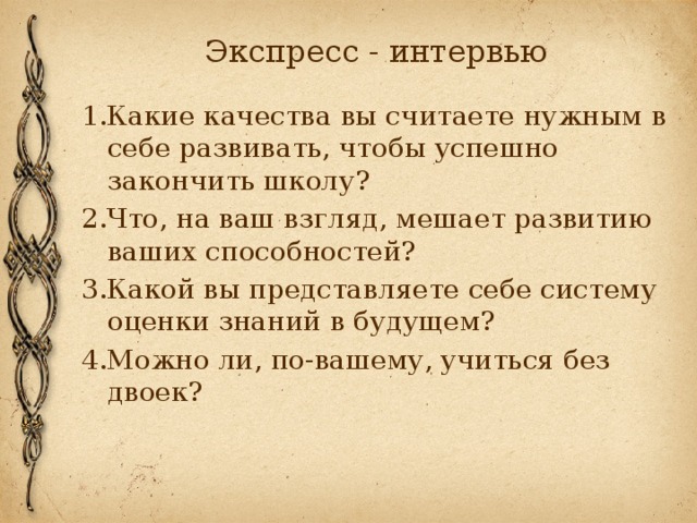 Экспресс - интервью 1.Какие качества вы считаете нужным в себе развивать, чтобы успешно закончить школу? 2.Что, на ваш взгляд, мешает развитию ваших способностей? 3.Какой вы представляете себе систему оценки знаний в будущем? 4.Можно ли, по-вашему, учиться без двоек? 
