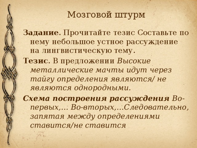 Мозговой штурм Задание . Прочитайте тезис Составьте по нему небольшое устное рассуждение на лингвистическую тему. Тезис . В предложении Высокие металлические мачты идут через тайгу определения являются/ не являются однородными. Схема построения рассуждения Во-первых,… Во-вторых,…Следовательно, запятая между определениями ставится/не ставится 
