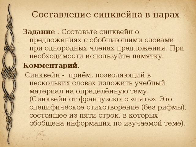 Составление синквейна в парах Задание . Составьте синквейн о предложениях с обобщающими словами при однородных членах предложения. При необходимости используйте памятку. Комментарий .  Синквейн - приём, позволяющий в нескольких словах изложить учебный материал на определённую тему. (Синквейн от французского «пять». Это специфическое стихотворение (без рифмы), состоящее из пяти строк, в которых обобщена информация по изучаемой теме). 