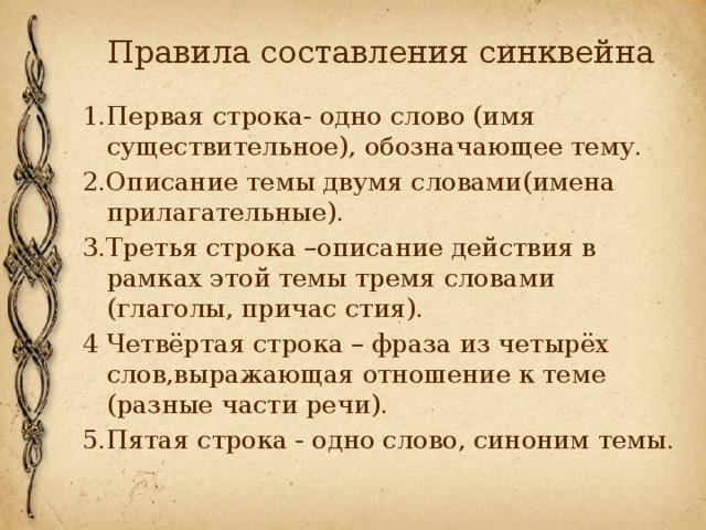 Правила составления синквейна 1.Первая строка- одно слово (имя существительное), обозначающее тему. 2.Описание темы двумя словами(имена прилагательные). 3.Третья строка –описание действия в рамках этой темы тремя словами (глаголы, причас стия). 4 Четвёртая строка – фраза из четырёх слов,выражающая отношение к теме (разные части речи). 5.Пятая строка - одно слово, синоним темы. 