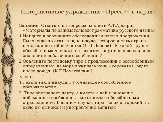 Интерактивное упражнение «Пресс» ( в парах) Задание . Ответьте на вопросы из книги А.Т.Арсирия «Материалы по занимательной грамматике русского языка»: 1.Найдите и обозначьте обособленный член в предложении: Было чудесно ехать так, в никуда, которое и есть страна неожиданностей и счастья (Л.Н.Леонов). К какой группе обособленных членов он относится – к уточняющим или со значением добавочного сообщения? 2.Объясните постановку тире в предложении с обособленным определением: на море ложилась ночь – сероватая, будто после дождя. (К.Г.Паустовский) Ключ 1…ехать так, в никуда… уточняющее обособленное обстоятельство. 2. Тире обозначает паузу, а вместе с ней и значение добавочного сообщения, выражаемого обособленным определением. В данном случае тире – знак авторский (не было бы ошибкой и употребление запятой). 