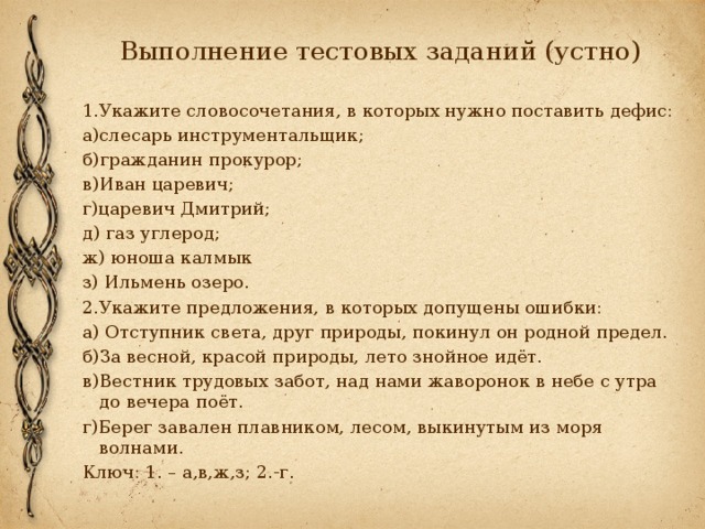 Выполнение тестовых заданий (устно) 1.Укажите словосочетания, в которых нужно поставить дефис: а)слесарь инструментальщик; б)гражданин прокурор; в)Иван царевич; г)царевич Дмитрий; д) газ углерод; ж) юноша калмык з) Ильмень озеро. 2.Укажите предложения, в которых допущены ошибки: а) Отступник света, друг природы, покинул он родной предел. б)За весной, красой природы, лето знойное идёт. в)Вестник трудовых забот, над нами жаворонок в небе с утра до вечера поёт. г)Берег завален плавником, лесом, выкинутым из моря волнами. Ключ: 1. – а,в,ж,з; 2.-г. 
