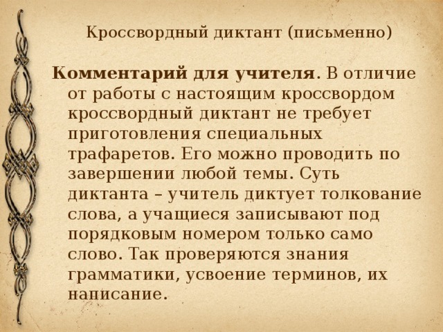 Кроссвордный диктант (письменно) Комментарий для учителя . В отличие от работы с настоящим кроссвордом кроссвордный диктант не требует приготовления специальных трафаретов. Его можно проводить по завершении любой темы. Суть диктанта – учитель диктует толкование слова, а учащиеся записывают под порядковым номером только само слово. Так проверяются знания грамматики, усвоение терминов, их написание. 