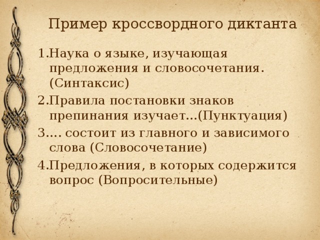 Пример кроссвордного диктанта 1.Наука о языке, изучающая предложения и словосочетания. (Синтаксис) 2.Правила постановки знаков препинания изучает…(Пунктуация) 3…. состоит из главного и зависимого слова (Словосочетание) 4.Предложения, в которых содержится вопрос (Вопросительные) 
