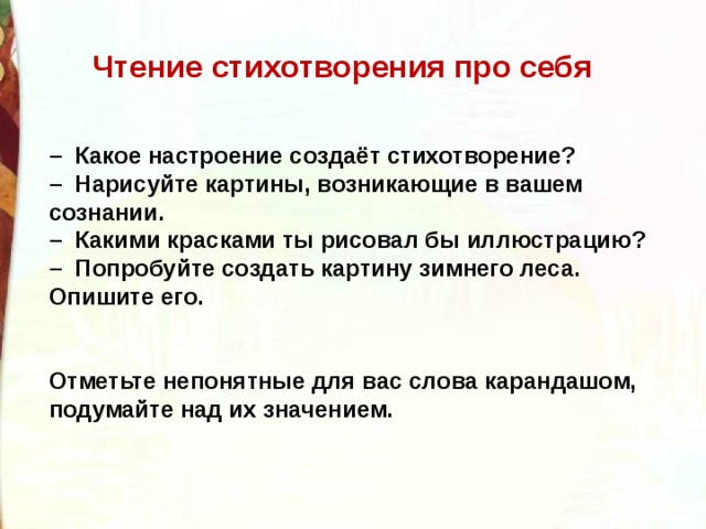  Чтение стихотворения про себя   –   Какое настроение создаёт стихотворение?  –  Нарисуйте картины, возникающие в вашем сознании.  –  Какими красками ты рисовал бы иллюстрацию?  –  Попробуйте создать картину зимнего леса. Опишите его.   Отметьте непонятные для вас слова карандашом, подумайте над их значением. 