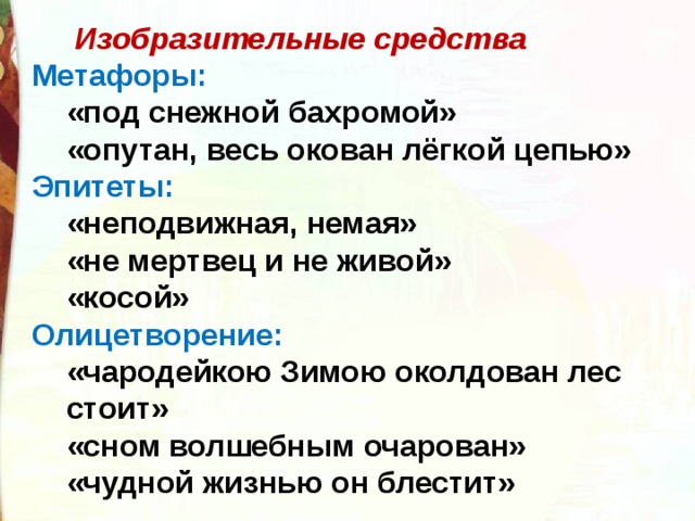  Изобразительные средства Метафоры: «под снежной бахромой» «опутан, весь окован лёгкой цепью» «под снежной бахромой» «опутан, весь окован лёгкой цепью» Эпитеты: «неподвижная, немая» «не мертвец и не живой» «косой» «неподвижная, немая» «не мертвец и не живой» «косой» Олицетворение: «чародейкою Зимою околдован лес стоит» «сном волшебным очарован» «чудной жизнью он блестит» «чародейкою Зимою околдован лес стоит» «сном волшебным очарован» «чудной жизнью он блестит» 