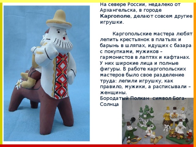 На севере России, недалеко от Архангельска, в городе Каргополе , делают совсем другие игрушки. Каргопольские мастера любят лепить крестьянок в платьях и барынь в шляпах, идущих с базара с покупками, мужиков – гармонистов в лаптях и кафтанах. У них широкие лица и полные фигуры. В работе каргопольских мастеров было свое разделение труда: лепили игрушку, как правило, мужики, а расписывали – женщины. Бородатый Полкан символ Бога-Солнца 