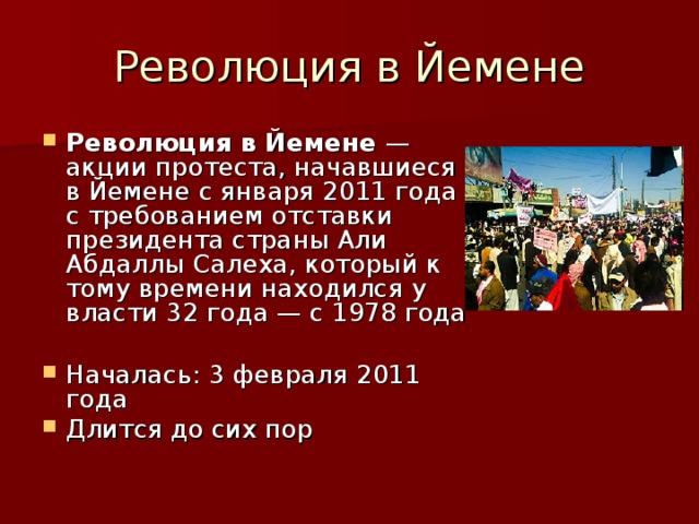 Революция в Йемене — акции протеста, начавшиеся в Йемене с января 2011 года с требованием отставки президента страны Али Абдаллы Салеха, который к тому времени находился у власти 32 года — с 1978 года  Началась: 3 февраля 2011 года Длится до сих пор 