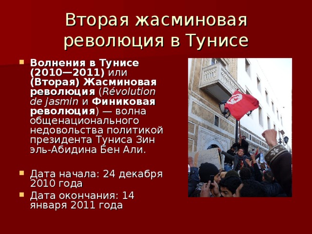 Вторая жасминовая революция в Тунисе Волнения в Тунисе (2010—2011) или (Вторая) Жасминовая революция ( Révolution de jasmin  и Финиковая революция ) — волна общенационального недовольства политикой президента Туниса Зин эль-Абидина Бен Али.  Дата начала: 24 декабря 2010 года Дата окончания: 14 января 2011 года 