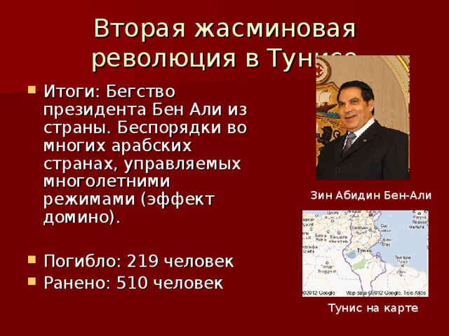 Вторая жасминовая революция в Тунисе Итоги: Бегство президента Бен Али из страны. Беспорядки во многих арабских странах, управляемых многолетними режимами (эффект домино).  Погибло: 219 человек Ранено: 510 человек Зин Абидин Бен-Али Тунис на карте 