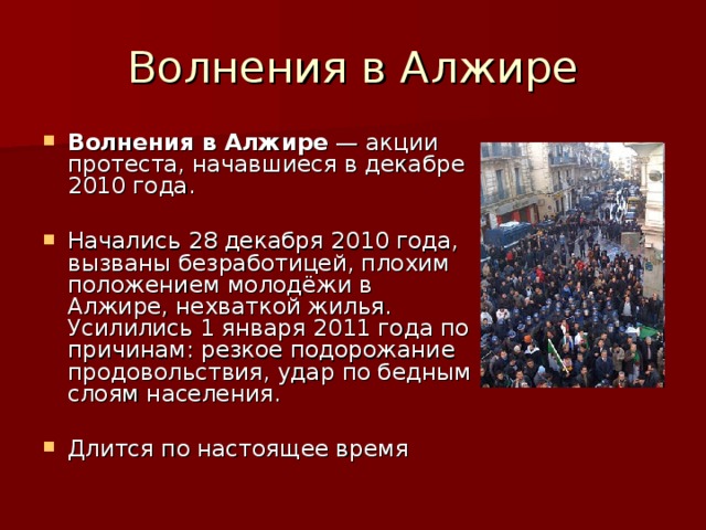 Волнения в Алжире  — акции протеста, начавшиеся в декабре 2010 года.  Начались 28 декабря 2010 года, вызваны безработицей, плохим положением молодёжи в Алжире, нехваткой жилья. Усилились 1 января 2011 года по причинам: резкое подорожание продовольствия, удар по бедным слоям населения.  Длится по настоящее время 