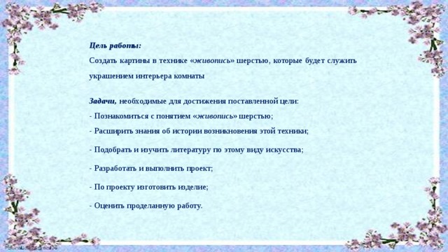Цель работы: Создать картины в технике « живопись » шерстью, которые будет служить украшением интерьера комнаты   Задачи, необходимые для достижения поставленной цели: - Познакомиться с понятием « живопись » шерстью; - Расширить знания об истории возникновения этой техники; - Подобрать и изучить литературу по этому виду искусства; - Разработать и выполнить проект; - По проекту изготовить изделие; - Оценить проделанную работу. 