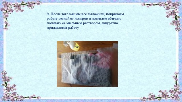 9. После того как мы все выложили, покрываем работу сеткой от комаров и начинаем обильно поливать ее мыльным раствором, аккуратно придавливая работу 