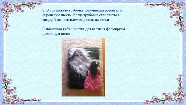 8. В тоненькую трубочку скручиваем розовую и сиреневую шесть. Когда трубочка становиться твердой мы начинаем ее резать на ветки. С помощью губки и иглы для валяния формируем цветок для волос. 