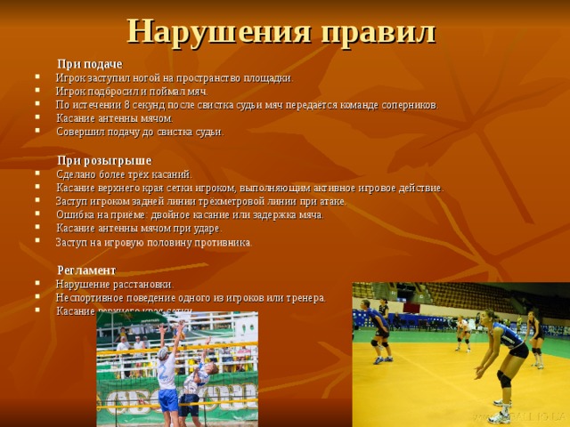  При подаче Игрок заступил ногой на пространство площадки. Игрок подбросил и поймал мяч. По истечении 8 секунд после свистка судьи мяч передаётся команде соперников. Касание антенны мячом. Совершил подачу до свистка судьи.   При розыгрыше Сделано более трёх касаний. Касание верхнего края сетки игроком, выполняющим активное игровое действие. Заступ игроком задней линии трёхметровой линии при атаке. Ошибка на приёме: двойное касание или задержка мяча. Касание антенны мячом при ударе. Заступ на игровую половину противника.   Регламент Нарушение расстановки. Неспортивное поведение одного из игроков или тренера. Касание верхнего края сетки. 