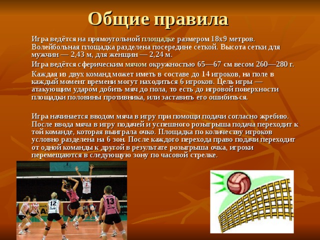  Игра ведётся на прямоугольной площадке размером 18х9 метров. Волейбольная площадка разделена посередине сеткой. Высота сетки для мужчин — 2,43 м, для женщин — 2,24 м.  Игра ведётся сферическим мячом окружностью 65—67 см весом 260—280 г.  Каждая из двух команд может иметь в составе до 14 игроков, на поле в каждый момент времени могут находиться 6 игроков. Цель игры — атакующим ударом добить мяч до пола, то есть до игровой поверхности площадки половины противника, или заставить его ошибиться.  Игра начинается вводом мяча в игру при помощи подачи согласно жребию. После ввода мяча в игру подачей и успешного розыгрыша подача переходит к той команде, которая выиграла очко. Площадка по количеству игроков условно разделена на 6 зон. После каждого перехода право подачи переходит от одной команды к другой в результате розыгрыша очка, игроки перемещаются в следующую зону по часовой стрелке. 