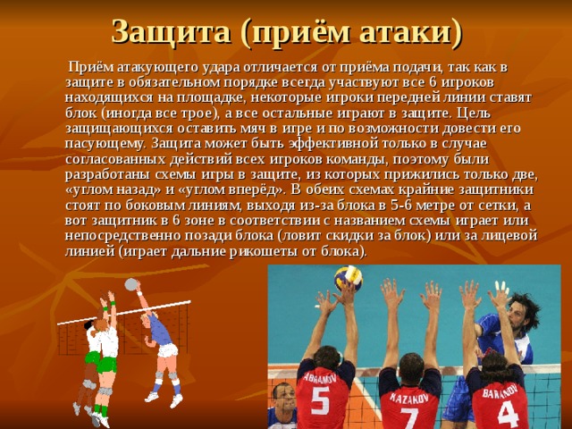  Приём атакующего удара отличается от приёма подачи, так как в защите в обязательном порядке всегда участвуют все 6 игроков находящихся на площадке, некоторые игроки передней линии ставят блок (иногда все трое), а все остальные играют в защите. Цель защищающихся оставить мяч в игре и по возможности довести его пасующему. Защита может быть эффективной только в случае согласованных действий всех игроков команды, поэтому были разработаны схемы игры в защите, из которых прижились только две, «углом назад» и «углом вперёд». В обеих схемах крайние защитники стоят по боковым линиям, выходя из-за блока в 5-6 метре от сетки, а вот защитник в 6 зоне в соответствии с названием схемы играет или непосредственно позади блока (ловит скидки за блок) или за лицевой линией (играет дальние рикошеты от блока). 