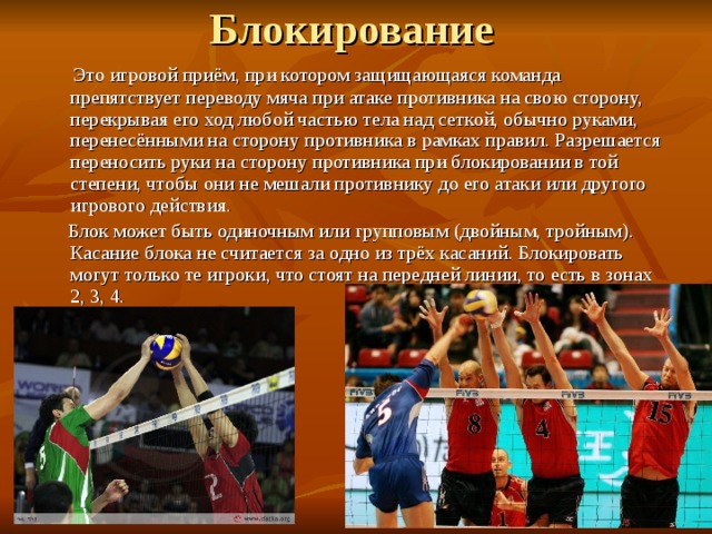  Это игровой приём, при котором защищающаяся команда препятствует переводу мяча при атаке противника на свою сторону, перекрывая его ход любой частью тела над сеткой, обычно руками, перенесёнными на сторону противника в рамках правил. Разрешается переносить руки на сторону противника при блокировании в той степени, чтобы они не мешали противнику до его атаки или другого игрового действия.  Блок может быть одиночным или групповым (двойным, тройным). Касание блока не считается за одно из трёх касаний. Блокировать могут только те игроки, что стоят на передней линии, то есть в зонах 2, 3, 4. 