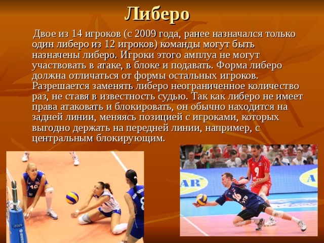  Двое из 14 игроков (с 2009 года, ранее назначался только один либеро из 12 игроков) команды могут быть назначены либеро. Игроки этого амплуа не могут участвовать в атаке, в блоке и подавать. Форма либеро должна отличаться от формы остальных игроков. Разрешается заменять либеро неограниченное количество раз, не ставя в известность судью. Так как либеро не имеет права атаковать и блокировать, он обычно находится на задней линии, меняясь позицией с игроками, которых выгодно держать на передней линии, например, с центральным блокирующим. 