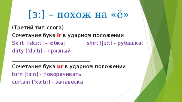 [ɜ:] – похож на «ё» (Третий тип слога) Сочетание букв ir в ударном положении Skirt [skɜ:t] – юбка; shirt [ʃɜ:t] - рубашка; dirty [ˈdɜ:tı] – грязный ______________________________ Сочетание букв ur в ударном положении turn [tɜ:n] - поворачивать curtain [ˈkɜ:tn] - занавеска 