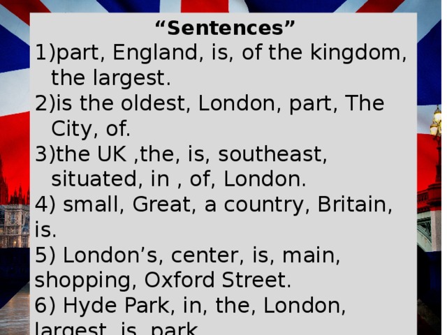   “ Sentences” part, England, is, of the kingdom, the largest. is the oldest, London, part, The City, of. the UK ,the, is, southeast, situated, in , of, London. 4) small, Great, a country, Britain, is. 5) London’s, center, is, main, shopping, Oxford Street. 6) Hyde Park, in, the, London, largest, is, park. 