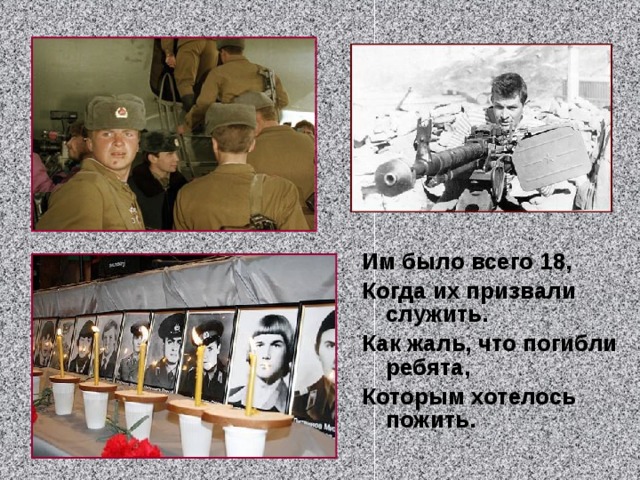 Им было всего 18,  Когда их  призвали  служить. Как жаль, что погибли ребята,  Которым хотелось пожить.    