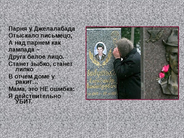 Парня у Джелалабада Отыскало письмецо, А над парнем как лампада – Друга белое лицо. Станет зыбко, станет липко В отчем доме у ракит… Мама, это НЕ ошибка: Я действительно УБИТ.  
