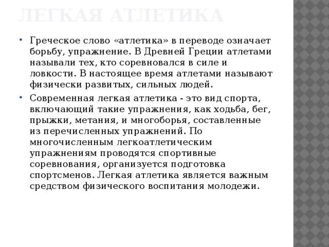 Легкая атлетика Греческое слово «атлетика» в переводе означает борьбу, упражнение. В Древней Греции атлетами называли тех, кто соревновался в силе и ловкости. В настоящее время атлетами называют физически развитых, сильных людей. Современная легкая атлетика - это вид спорта, включающий такие упражнения, как ходьба, бег, прыжки, метания, и многоборья, составленные из перечисленных упражнений. По многочисленным легкоатлетическим упражнениям проводятся спортивные соревнования, организуется подготовка спортсменов. Легкая атлетика является важным средством физического воспитания молодежи. 