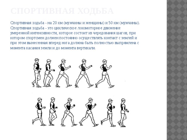 Спортивная ходьба Спортивная ходьба - на 20 км (мужчины и женщины) и 50 км (мужчины). Спортивная ходьба - это циклическое локомоторное движение умеренной интенсивности, которое состоит из чередования шагов, при котором спортсмен должен постоянно осуществлять контакт с землей и при этом вынесенная вперед нога должна быть полностью выпрямлена с момента касания земли и до момента вертикали. 