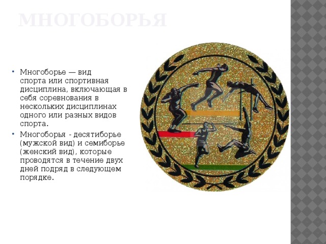 Многоборья Многоборье — вид спорта или спортивная дисциплина, включающая в себя соревнования в нескольких дисциплинах одного или разных видов спорта. Многоборья - десятиборье (мужской вид) и семиборье (женский вид), которые проводятся в течение двух дней подряд в следующем порядке. 