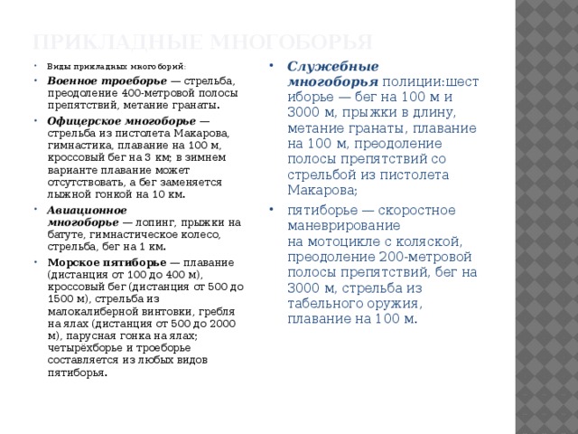 Прикладные многоборья   Виды прикладных многоборий: Военное троеборье  — стрельба, преодоление 400-метровой полосы препятствий, метание гранаты. Офицерское многоборье  — стрельба из пистолета Макарова, гимнастика, плавание на 100 м, кроссовый бег на 3 км; в зимнем варианте плавание может отсутствовать, а бег заменяется лыжной гонкой на 10 км. Авиационное многоборье  — лопинг, прыжки на батуте, гимнастическое колесо, стрельба, бег на 1 км. Морское пятиборье  — плавание (дистанция от 100 до 400 м), кроссовый бег (дистанция от 500 до 1500 м), стрельба из малокалиберной винтовки, гребля на ялах (дистанция от 500 до 2000 м), парусная гонка на ялах; четырёхборье и троеборье составляется из любых видов пятиборья. Служебные многоборья  полиции:шестиборье — бег на 100 м и 3000 м, прыжки в длину, метание гранаты, плавание на 100 м, преодоление полосы препятствий со стрельбой из пистолета Макарова; пятиборье — скоростное маневрирование на мотоцикле с коляской, преодоление 200-метровой полосы препятствий, бег на 3000 м, стрельба из табельного оружия, плавание на 100 м. 